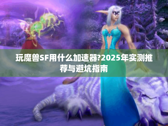 玩魔兽SF用什么加速器?2025年实测推荐与避坑指南