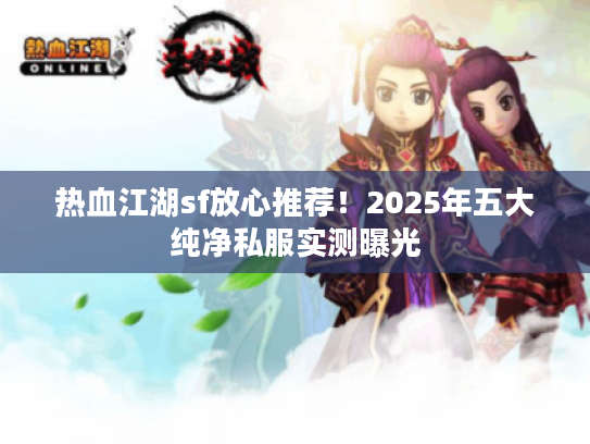 热血江湖sf放心推荐！2025年五大纯净私服实测曝光