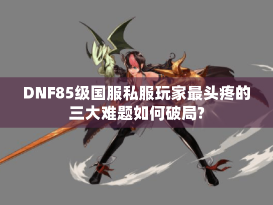 DNF85级国服私服玩家最头疼的三大难题如何破局?