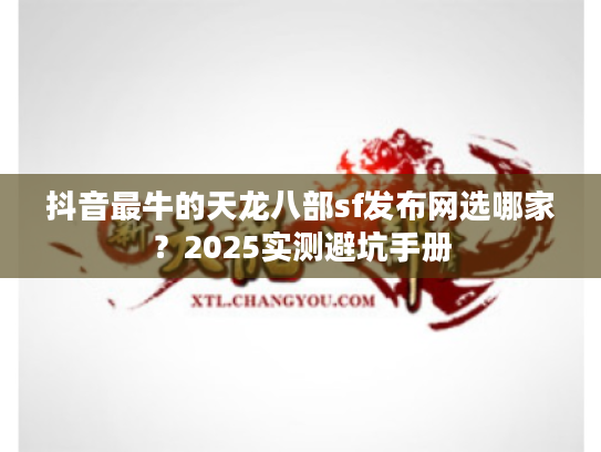 抖音最牛的天龙八部sf发布网选哪家？2025实测避坑手册