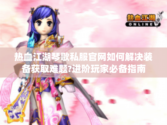热血江湖琴歌私服官网如何解决装备获取难题?进阶玩家必备指南