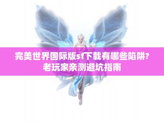 完美世界国际版sf下载有哪些陷阱?老玩家亲测避坑指南