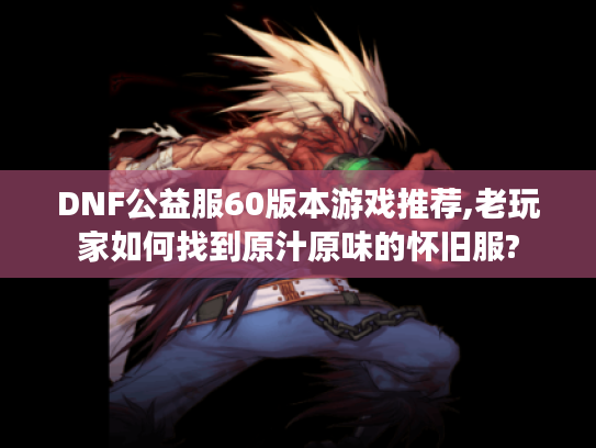 DNF公益服60版本游戏推荐,老玩家如何找到原汁原味的怀旧服?