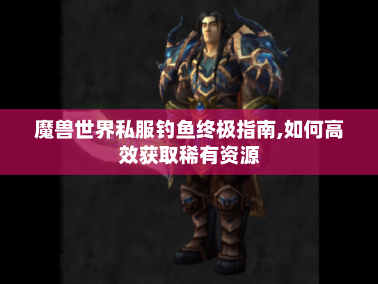 魔兽世界私服钓鱼终极指南,如何高效获取稀有资源