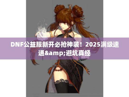 DNF公益服新开必抢神装！2025满级速通&避坑真经