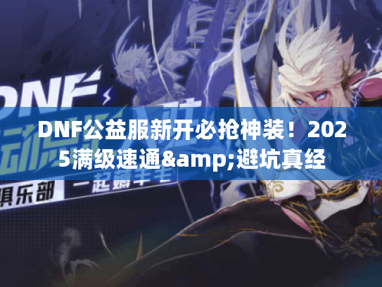 DNF公益服新开必抢神装！2025满级速通&避坑真经