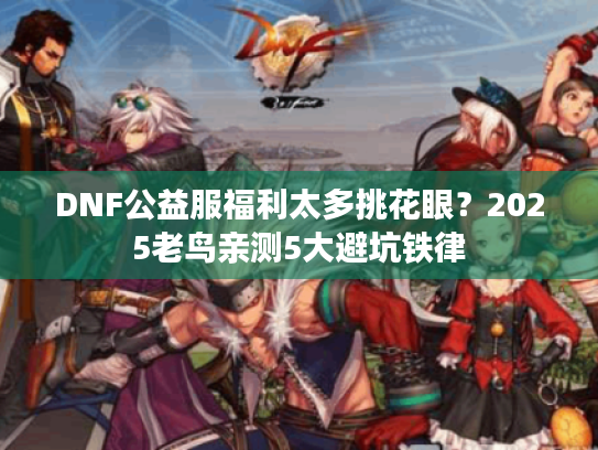 DNF公益服福利太多挑花眼？2025老鸟亲测5大避坑铁律