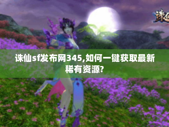 诛仙sf发布网345,如何一键获取最新稀有资源?