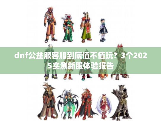 dnf公益服客服到底值不值玩？3个2025实测新服体验报告