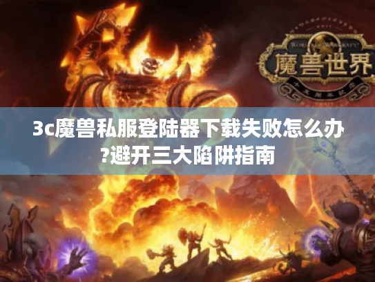 3c魔兽私服登陆器下载失败怎么办?避开三大陷阱指南