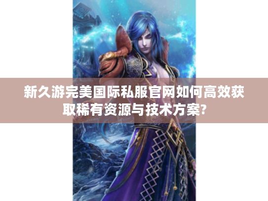 新久游完美国际私服官网如何高效获取稀有资源与技术方案?