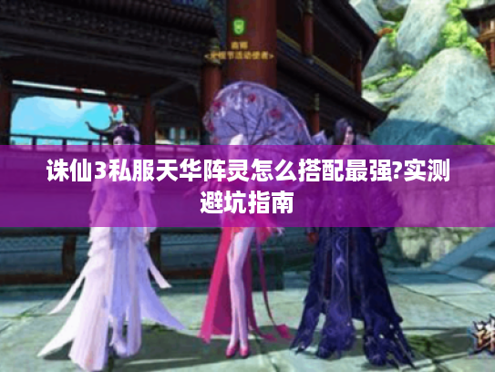 诛仙3私服天华阵灵怎么搭配最强?实测避坑指南