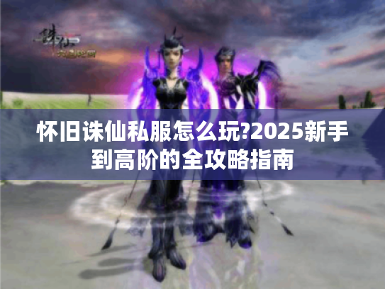 怀旧诛仙私服怎么玩?2025新手到高阶的全攻略指南