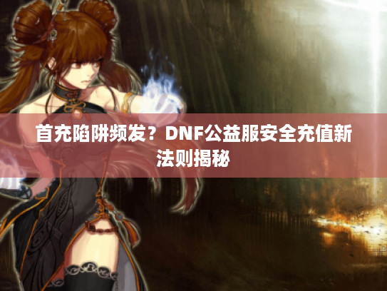 首充陷阱频发？DNF公益服安全充值新法则揭秘