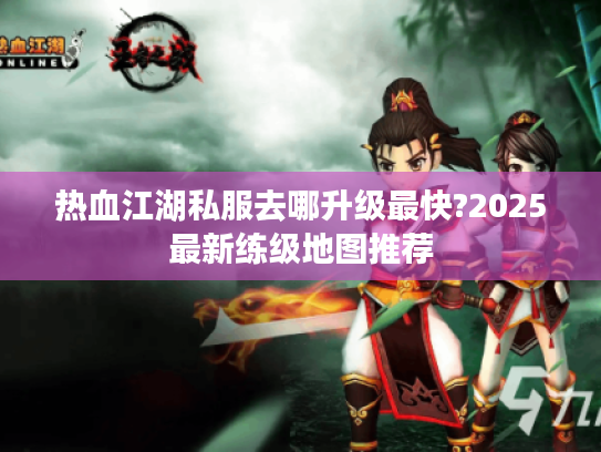 热血江湖私服去哪升级最快?2025最新练级地图推荐