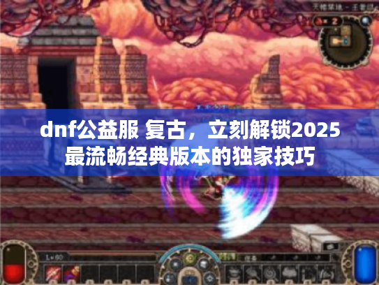 dnf公益服 复古，立刻解锁2025最流畅经典版本的独家技巧