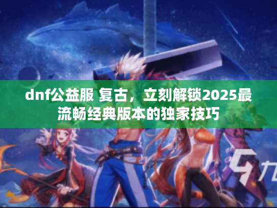dnf公益服 复古，立刻解锁2025最流畅经典版本的独家技巧