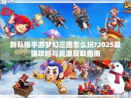 新私服手游梦幻三国怎么玩?2025最强攻略与资源获取指南