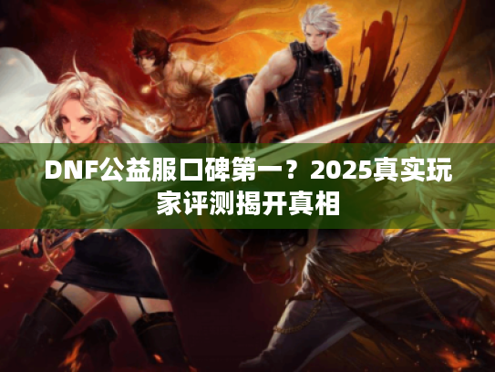 DNF公益服口碑第一？2025真实玩家评测揭开真相