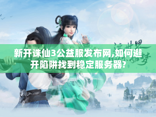 新开诛仙3公益服发布网,如何避开陷阱找到稳定服务器?