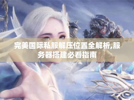 完美国际私服解压位置全解析,服务器搭建必看指南