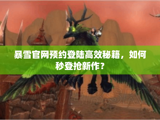 暴雪官网预约登陆高效秘籍，如何秒登抢新作？