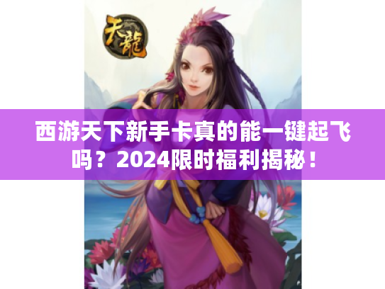 西游天下新手卡真的能一键起飞吗？2024限时福利揭秘！