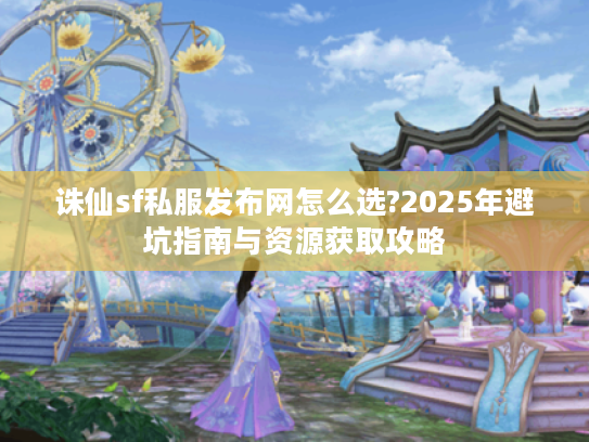 诛仙sf私服发布网怎么选?2025年避坑指南与资源获取攻略