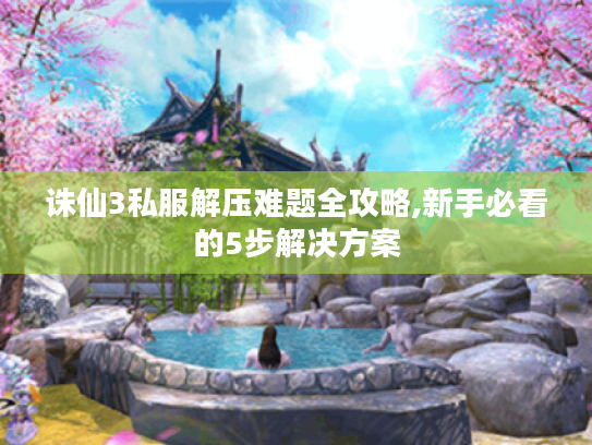 诛仙3私服解压难题全攻略,新手必看的5步解决方案