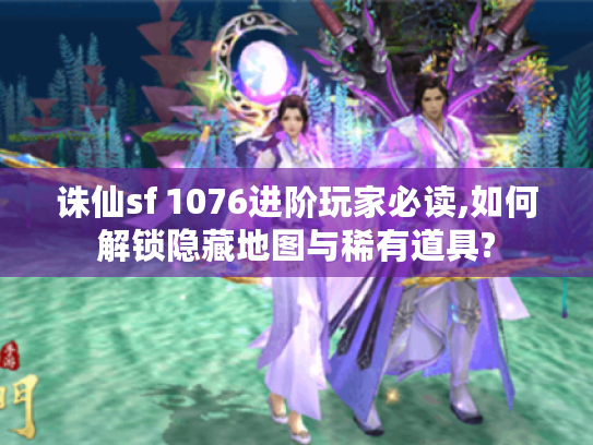 诛仙sf 1076进阶玩家必读,如何解锁隐藏地图与稀有道具?