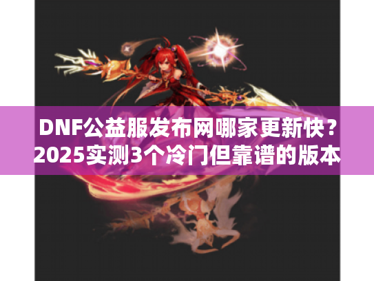 DNF公益服发布网哪家更新快？2025实测3个冷门但靠谱的版本站