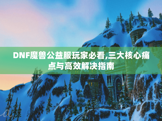 DNF魔兽公益服玩家必看,三大核心痛点与高效解决指南