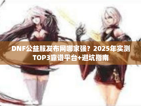 DNF公益服发布网哪家强？2025年实测TOP3靠谱平台+避坑指南