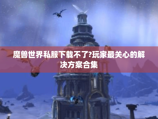 魔兽世界私服下载不了?玩家最关心的解决方案合集