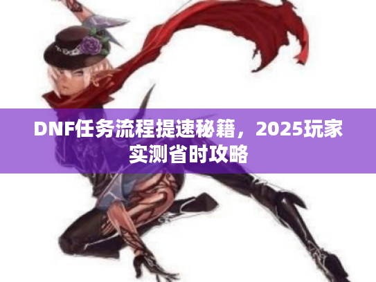 DNF任务流程提速秘籍，2025玩家实测省时攻略