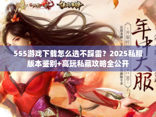 555游戏下载怎么选不踩雷？2025私服版本鉴别+高玩私藏攻略全公开