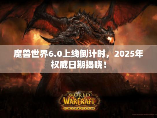 魔兽世界6.0上线倒计时，2025年权威日期揭晓！
