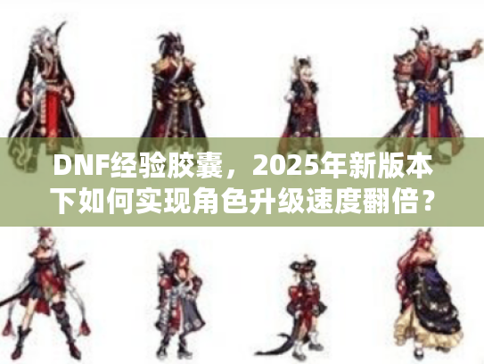 DNF经验胶囊，2025年新版本下如何实现角色升级速度翻倍？