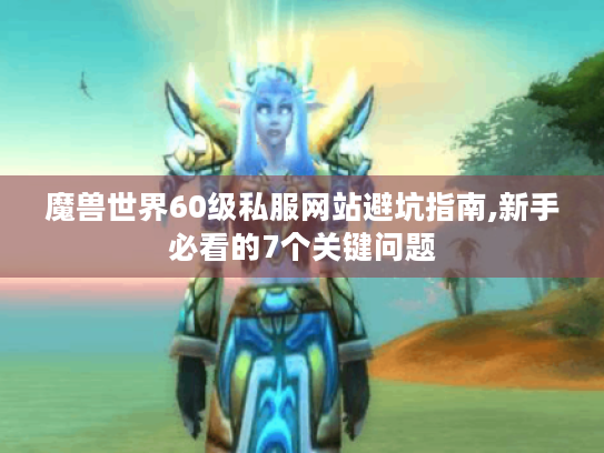 魔兽世界60级私服网站避坑指南,新手必看的7个关键问题