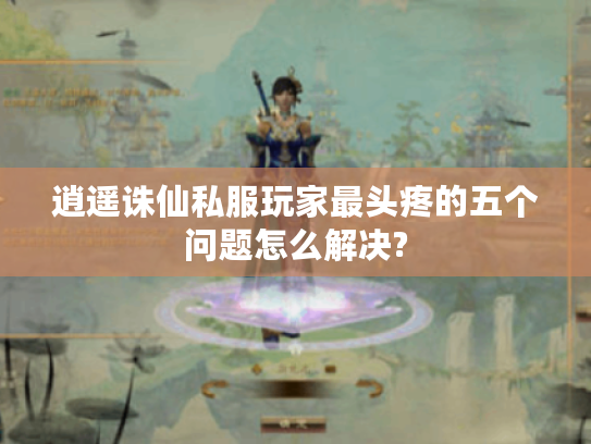逍遥诛仙私服玩家最头疼的五个问题怎么解决?
