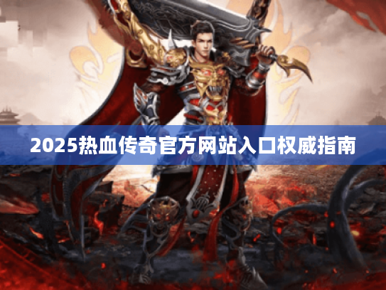 2025热血传奇官方网站入口权威指南