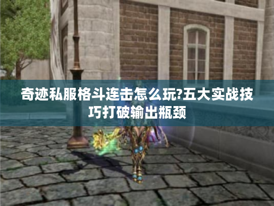 奇迹私服格斗连击怎么玩?五大实战技巧打破输出瓶颈