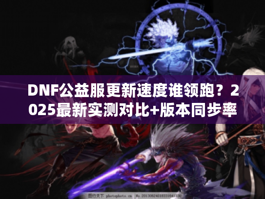 DNF公益服更新速度谁领跑？2025最新实测对比+版本同步率揭秘