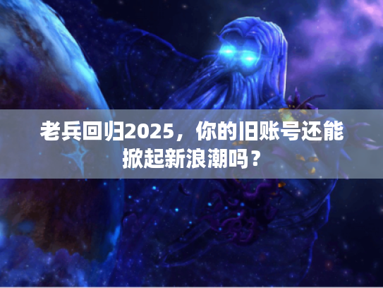 老兵回归2025，你的旧账号还能掀起新浪潮吗？