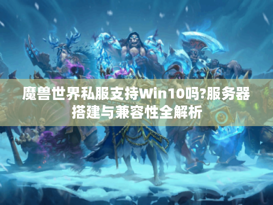 魔兽世界私服支持Win10吗?服务器搭建与兼容性全解析