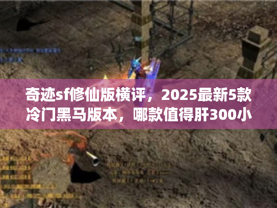 奇迹sf修仙版横评，2025最新5款冷门黑马版本，哪款值得肝300小时？