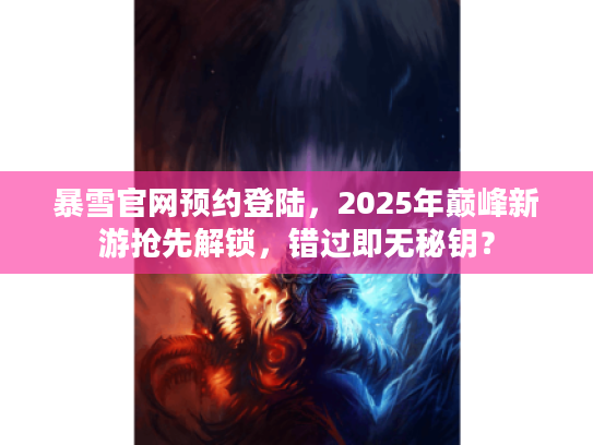 暴雪官网预约登陆，2025年巅峰新游抢先解锁，错过即无秘钥？