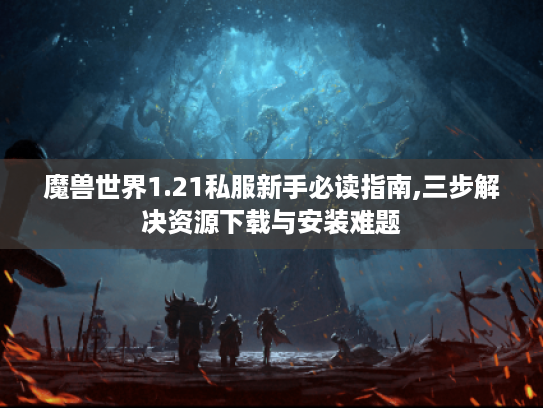 魔兽世界1.21私服新手必读指南,三步解决资源下载与安装难题