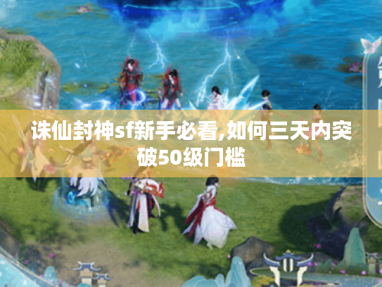 诛仙封神sf新手必看,如何三天内突破50级门槛