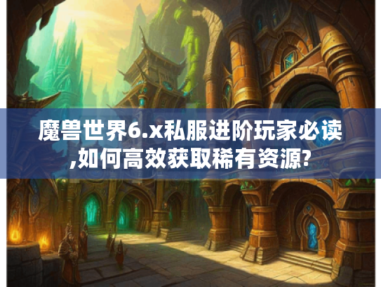 魔兽世界6.x私服进阶玩家必读,如何高效获取稀有资源?